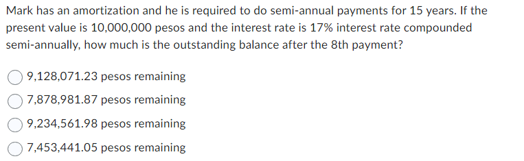 Mark has an amortization and he is required to do semi-annual payments for 15 years. If the
present value is 10,000,000 pesos and the interest rate is 17% interest rate compounded
semi-annually, how much is the outstanding balance after the 8th payment?
9,128,071.23 pesos remaining
7,878,981.87 pesos remaining
9,234,561.98 pesos remaining
7,453,441.05 pesos remaining