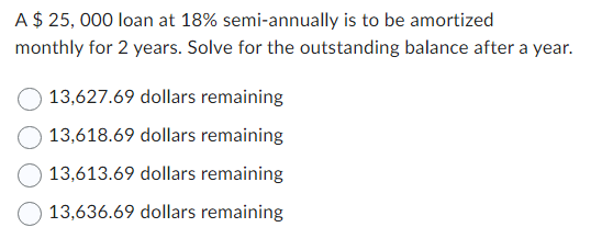 A $ 25,000 loan at 18% semi-annually is to be amortized
monthly for 2 years. Solve for the outstanding balance after a year.
13,627.69 dollars remaining
13,618.69 dollars remaining
13,613.69 dollars remaining
13,636.69 dollars remaining