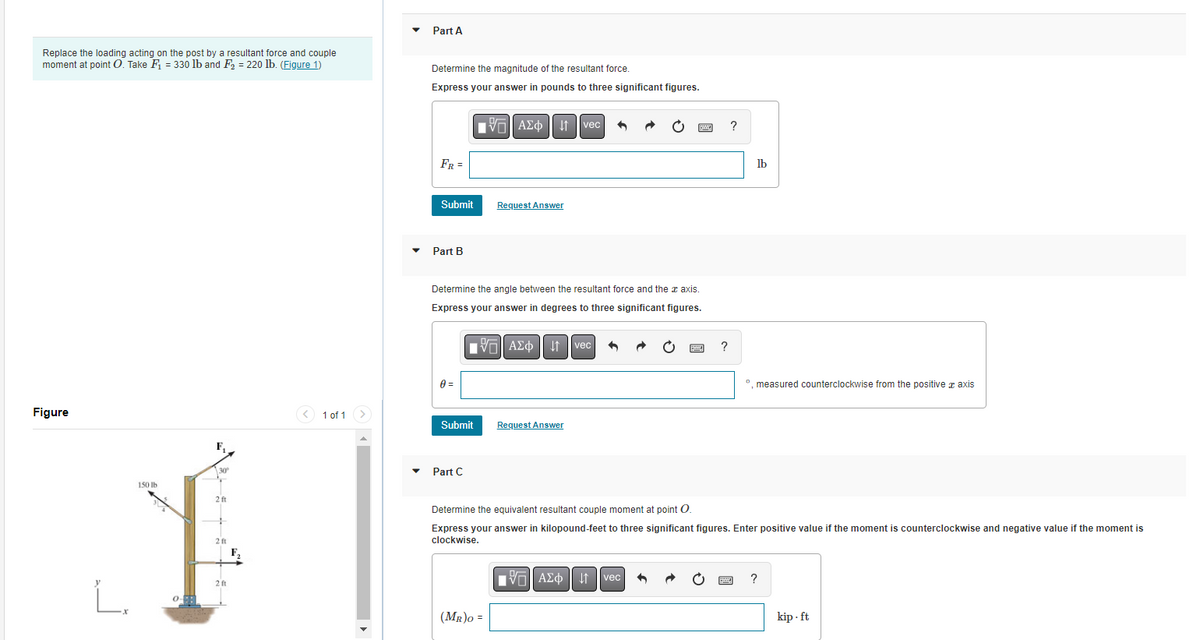 Replace the loading acting on the post by a resultant force and couple
moment at point O. Take F₁ = 330 lb and F₂ = 220 lb. (Figure 1)
Figure
L.
150 lb
30
2 ft
2 ft
1 of 1
Part A
Determine the magnitude of the resultant force.
Express your answer in pounds to three significant figures.
-- ΑΣΦ
FR =
Submit
Part B
0 =
Determine the angle between the resultant force and the x axis.
Express your answer in degrees to three significant figures.
[V] ΑΣΦ | vec
Request Answer
Submit Request Answer
Part C
(MR)O =
vec
—| ΑΣΦ
?
↓↑ vec +
?
Determine the equivalent resultant couple moment at point O.
Express your answer in kilopound-feet to three significant figures. Enter positive value if the moment is counterclockwise and negative value if the moment is
clockwise.
lb
º, measured counterclockwise from the positive axis
?
kip.ft