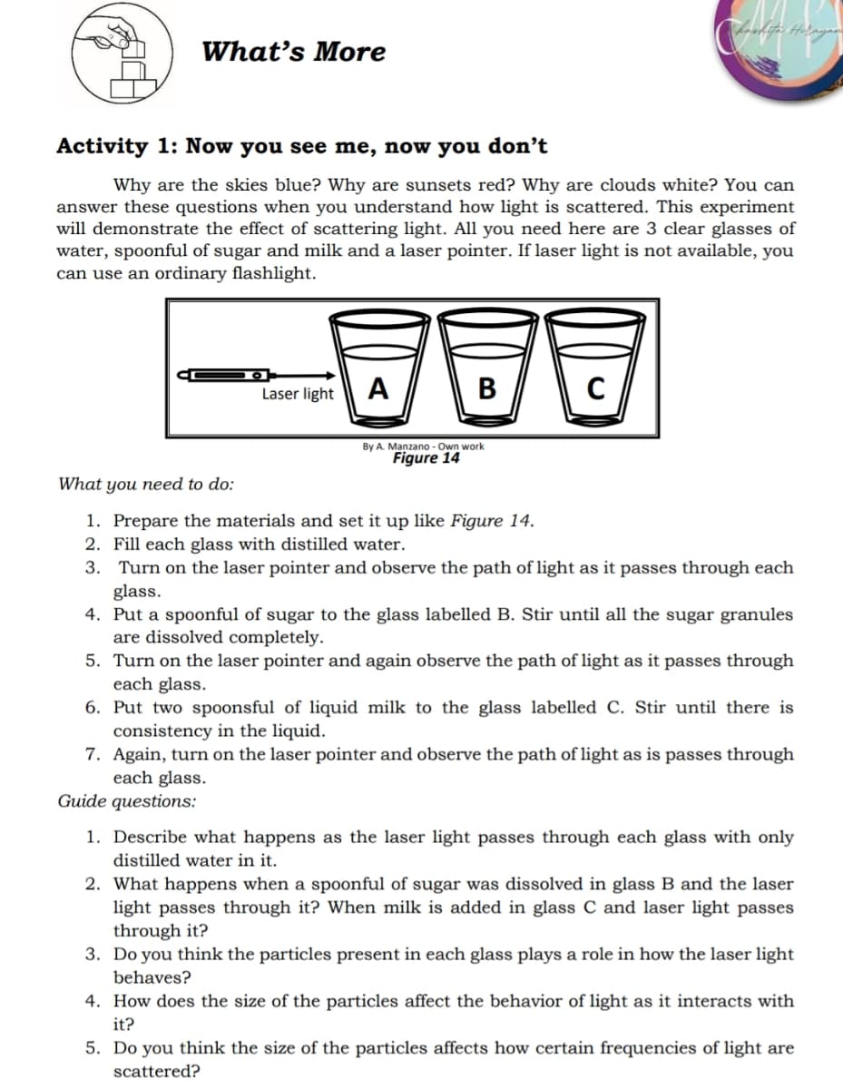 What's More
Activity 1: Now you see me, now you don't
Why are the skies blue? Why are sunsets red? Why are clouds white? You can
answer these questions when you understand how light is scattered. This experiment
will demonstrate the effect of scattering light. All you need here are 3 clear glasses of
water, spoonful of sugar and milk and a laser pointer. If laser light is not available, you
can use an ordinary flashlight.
-600
Laser light
A
B
C
By A. Manzano-Own work
Figure 14
What you need to do:
1. Prepare the materials and set it up like Figure 14.
2. Fill each glass with distilled water.
3. Turn on the laser pointer and observe the path of light as it passes through each
glass.
4. Put a spoonful of sugar to the glass labelled B. Stir until all the sugar granules
are dissolved completely.
5. Turn on the laser pointer and again observe the path of light as it passes through
each glass.
6. Put two spoonsful of liquid milk to the glass labelled C. Stir until there is
consistency in the liquid.
7. Again, turn on the laser pointer and observe the path of light as is passes through
each glass.
Guide questions:
1. Describe what happens as the laser light passes through each glass with only
distilled water in it.
2. What happens when a spoonful of sugar was dissolved in glass B and the laser
light passes through it? When milk is added in glass C and laser light passes
through it?
3. Do you think the particles present in each glass plays a role in how the laser light
behaves?
4. How does the size of the particles affect the behavior of light as it interacts with
it?
5. Do you think the size of the particles affects how certain frequencies of light are
scattered?