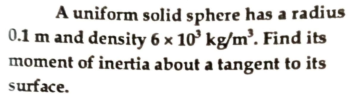 A uniform solid sphere has a radius
0.1 m and density 6 x 10° kg/m³. Find its
moment of inertia about a tangent to its
surface.
