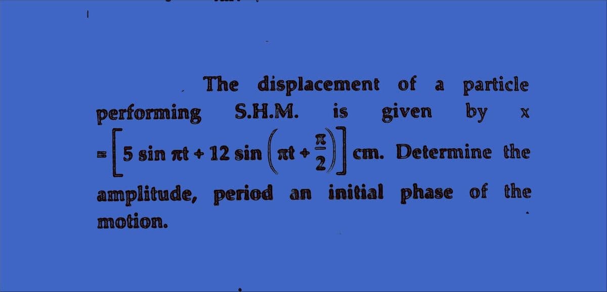 The displacement of a particle
performing
S.H.M.
is
given
by
5 sin nt + 12 sin at +
cm. Deternine the
amplitude, period an initial phase of the
motion.
