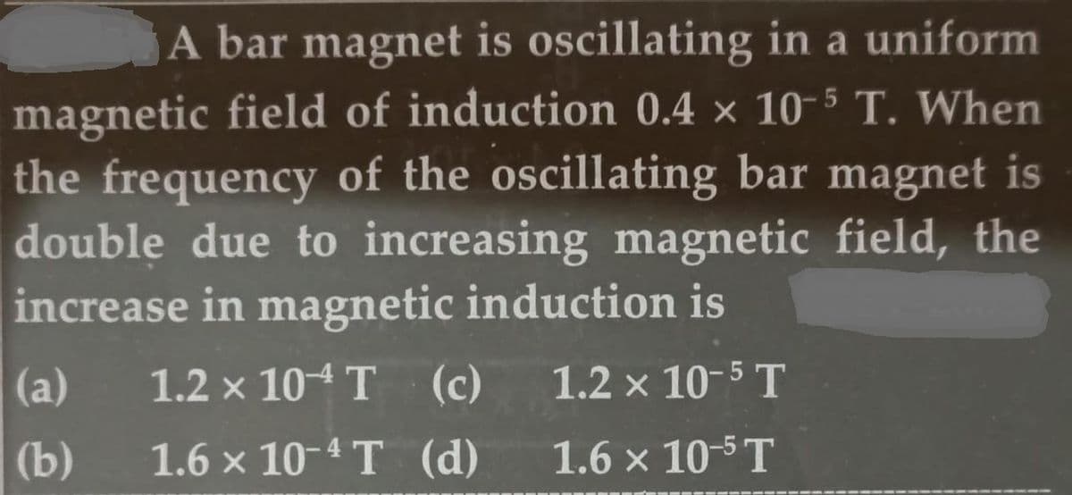 A bar magnet is oscillating in a uniform
magnetic field of induction 0.4 × 10-5 T. When
the frequency of the oscillating bar magnet is
double due to increasing magnetic field, the
increase in magnetic induction is
(a)
1.2 x 104 T (c)
1.2 x 10-5 T
(b)
1.6 x 10-4 T (d)
1.6 x 10-5T
