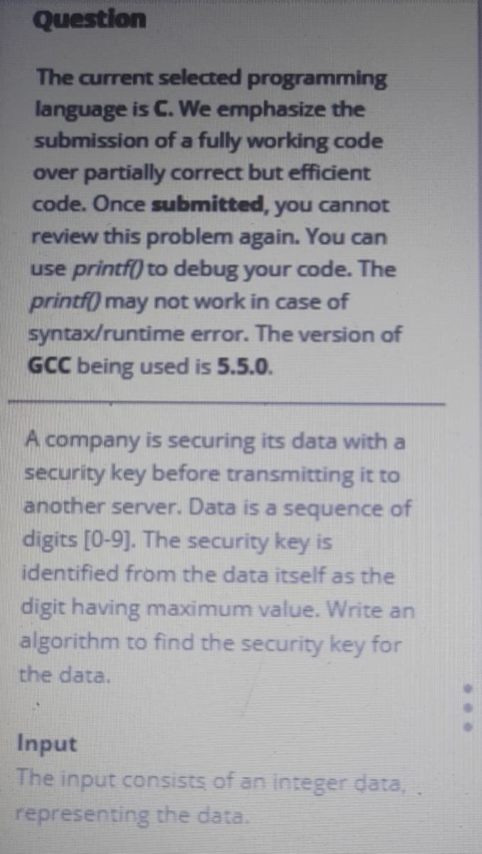 Question
The current selected programming
language is C. We emphasize the
submission of a fully working code
over partially correct but efficient
code. Once submitted, you cannot
review this problem again. You can
use printf) to debug your code. The
printf) may not work in case of
syntax/runtime error. The version of
GCC being used is 5.5.0.
A company is securing its data with a
security key before transmitting it to
another server. Data is a sequence of
digits [0-9]. The security key is
identified from the data itself as the
digit having maximum value. Write an
algorithm to find the security key for
the data.
Input
The input consists of an integer data,.
representing the data.
