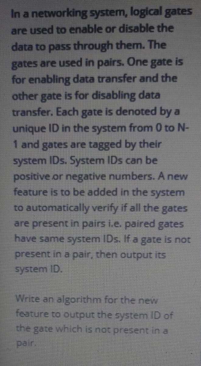 In a networking system, logical gates
are used to enable or disable the
data to pass through them. The
gates are used in pairs. One gate is
for enabling data transfer and the
other gate is for disabling data
transfer. Each gate is denoted by a
unique ID in the system from 0 to N-
1 and gates are tagged by their
system IDs. System IDs can be
positive or negative numbers. A new
feature is to be added in the system
to automatically verify if all the gates
are present in pairs i.e. paired gates
have same system IDs. Ifa gate is not
present in a pair, then output its
system ID.
Write an algorithm for the new
feature to output the system ID of
the gate which is not present in a
pair
