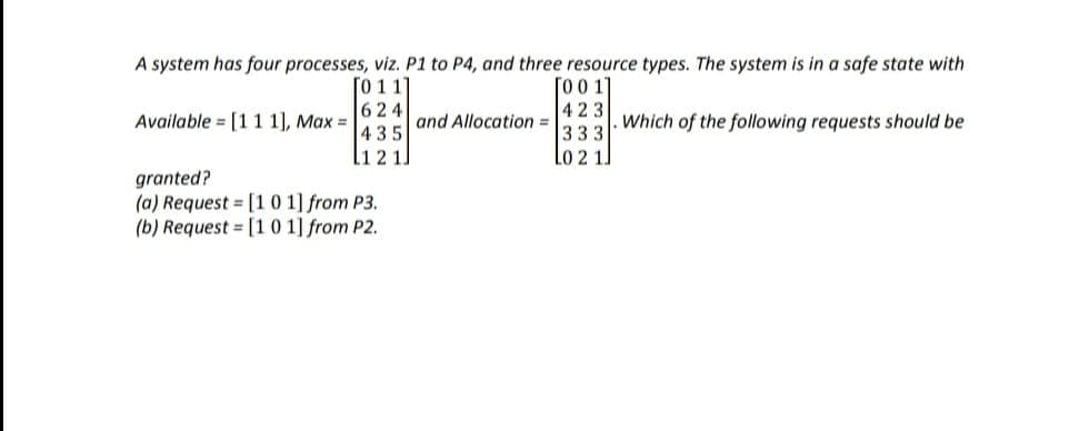 A system has four processes, viz. P1 to P4, and three resource types. The system is in a safe state with
011]
624
435
Available [111], Max =
L121
granted?
(a) Request = [1 0 1] from P3.
(b) Request
[101] from P2.
and Allocation =
[001]
423
333
10 2 1.
Which of the following requests should be