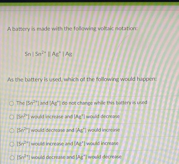 A battery is made with the following voltaic notation:
Sn Sn2+ || Ag* | Ag
As the battery is used, which of the following would happen:
O The [Sn2*] and [Ag*] do not change while this battery is used
O [Sn2*] would increase and [Ag*] would decrease
O [Sn2*] would decrease and [Ag*] would increase
O [Sn2+] would increase and [Ag*) would increase
O [Sn2*] would decrease and [Ag*] would decrease
