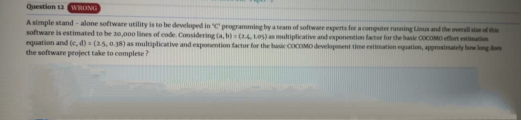 Question 12 WRONG
A simple stand - alone software utility is to be developed in 'C' programming by a team of software experts for a computer running Linux and the overall size of this
software is estimated to be 20,000 lines of code. Considering (a, b) (2.4, 1.05) as multiplicative and exponention factor for the basic COCOMO effort estimation
equation and (c, d) = (2.5, 0.38) as multiplicative and exponention factor for the basic COCOMO development time estimation equation, approximately how long does
the software project take to complete?
