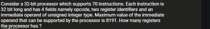 Consider a 32-bit processor which supports 70 instructions. Each instruction is
32 bit long and has 4 fields namely opcode, two register identifiers and an
immediate operand of unsigned integer type. Maximum value of the immediate
operand that can be supported by the processor is 8191. How many registers
the processor has ?
