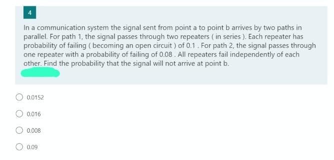 In a communication system the signal sent from point a to point b arrives by two paths in
parallel. For path 1, the signal passes through two repeaters ( in series ). Each repeater has
probability of failing ( becoming an open circuit ) of 0.1. For path 2, the signal passes through
one repeater with a probability of failing of 0.08. All repeaters fail independently of each
other. Find the probability that the signal will not arrive at point b.
O 0.0152
O 0.016
0.008
0.09
