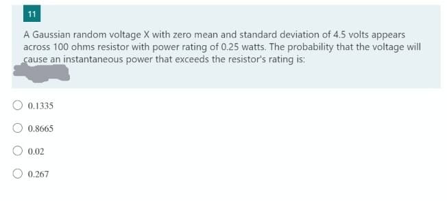 11
A Gaussian random voltage X with zero mean and standard deviation of 4.5 volts appears
across 100 ohms resistor with power rating of 0.25 watts. The probability that the voltage will
cause an instantaneous power that exceeds the resistor's rating is:
O 0.1335
O 0.8665
O 0,02
0.267
