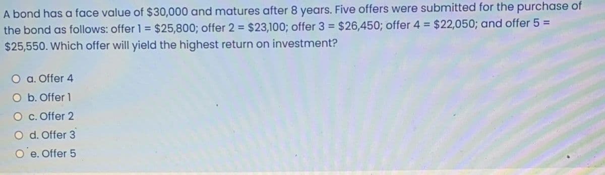 A bond has a face value of $30,000 and matures after 8 years. Five offers were submitted for the purchase of
the bond as follows: offer 1 = $25,800; offer 2 = $23,100; offer 3 = $26,450; offer 4 = $22,050; and offer 5 =
$25,550. Which offer will yield the highest return on investment?
%3D
%3D
%3D
a. Offer 4
O b. Offer 1
c. Offer 2
O d. Offer 3
O'e. Offer 5
