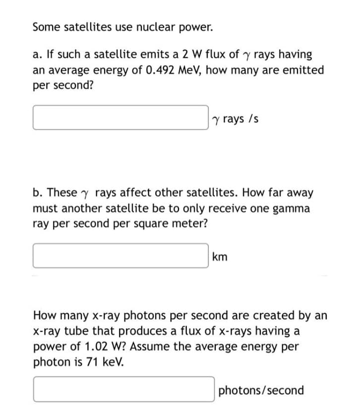 Some satellites use nuclear power.
a. If such a satellite emits a 2 W flux of y rays having
an average energy of 0.492 MeV, how many are emitted
per second?
y rays /s
b. These y rays affect other satellites. How far away
must another satellite be to only receive one gamma
ray per second per square meter?
km
How many x-ray photons per second are created by an
x-ray tube that produces a flux of x-rays having a
power of 1.02 W? Assume the average energy per
photon is 71 keV.
photons/second