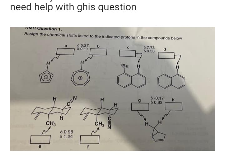 need help with ghis question
NMR Question 1.
Assign the chemical shifts listed to the indicated protons in the compounds below
b
85.37
89.17
с
87.73
88.53
d
ů
Bu
H
e
H
CH3
H
80.96
8 1.24
H
[₂
CH3
-CEN
H
g
8 -0.17
80.83
h