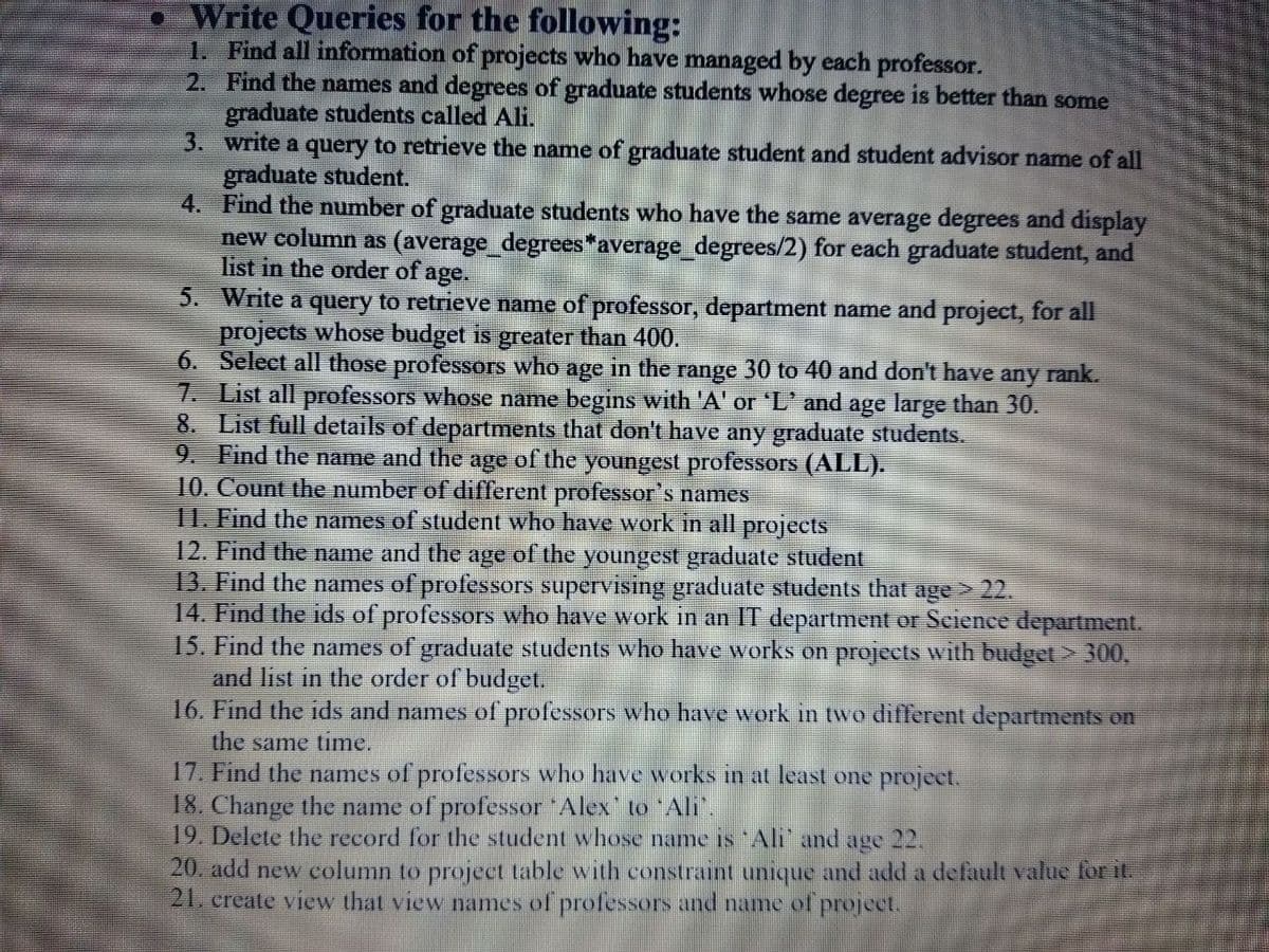 Write Queries for the following:
1. Find all information of projects who have managed by each professor.
2. Find the names and degrees of graduate students whose degree is better than some
graduate students called Ali.
3. write a query to retrieve the name of graduate student and student advisor name of all
graduate student.
4. Find the number of graduate students who have the same average degrees and display
new column as (average_degrees*average_degrees/2) for each graduate student, and
list in the order of age.
5. Write a query to retrieve name of professor, department name and project, for all
projects whose budget is greater than 400.
6. Select all those professors who age in the range 30 to 40 and don't have
7. List all professors whose name begins with 'A' or 'L' and age large than 30.
8. List full details of departments that don't have any graduate students.
9. Find the name and the age of the youngest professors (ALL).
10. Count the number of different professor's names
11. Find the names of student who have work in all projects
12. Find the name and the age of the youngest graduate student
13. Find the names of professors supervising graduate students that age > 22.
14. Find the ids of professors who have work in an IT department or Seience department.
15. Find the names of graduate students who have works on projects with budget> 300,
and list in the order of budget.
16. Find the ids and names of professors who have work in two different departments on
the same time.
17. Find the names of professors who have works in at least one project.
18. Change the name of professor Alex' to "Ali".
19. Delete the record for the student whose name is Ali' and age 22,
any
rank.
20. add new column to project table with constraint unique and add a default value for it.
21. create view that view names of professors and name of project.
