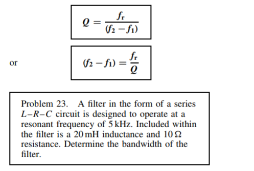 fr
(S2 – fi)
fr
($2 – f1) =
or
Problem 23. A filter in the form of a series
L-R-C circuit is designed to operate at a
resonant frequency of 5 kHz. Included within
the filter is a 20 mH inductance and 10 2
resistance. Determine the bandwidth of the
filter.
