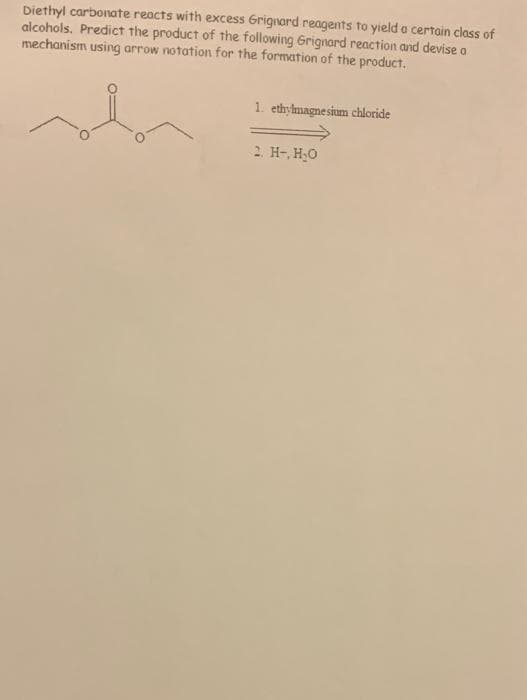 Diethyl carbonate reacts with excess Grignard reagents to yield a certain class of
alcohols. Predict the product of the following Grignard reaction and devise a
mechanism using arrow notation for the formation of the product.
1. ethylmagnesium chloride
2. H-, H;O
