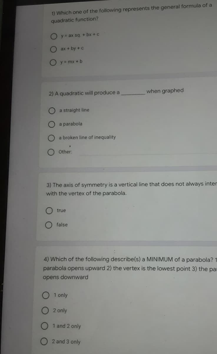 1) Which one of the following represents the general formula of a
quadratic function?
y = ax sq. + bx + c
ax + by + c
y = mx + b
2) A quadratic will produce a
when graphed
a straight line
a parabola
a broken line of inequality
Other:
3) The axis of symmetry is a vertical line that does not always inte
with the vertex of the parabola.
true
false
4) Which of the following describe(s) a MINIMUM of a parabola? 1
parabola opens upward 2) the vertex is the lowest point 3) the par
opens downward
1 only
2 only
1 and 2 only
2 and 3 only
