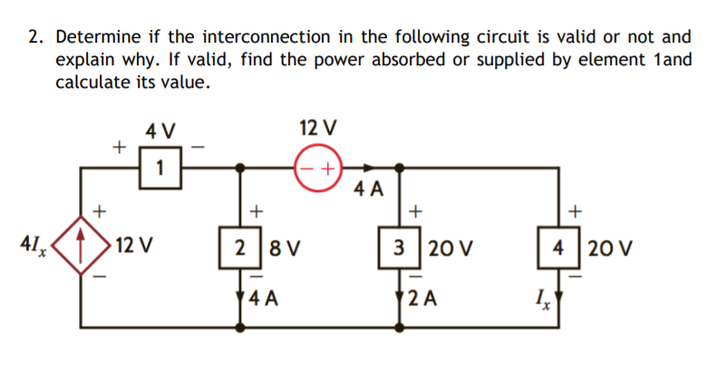 2. Determine if the interconnection in the following circuit is valid or not and
explain why. If valid, find the power absorbed or supplied by element 1and
calculate its value.
12 V
4 V
+
1
+
4 A
+
+
41,
12 V
2 8 V
3 20 V
4 20 V
4 A
W2 A
