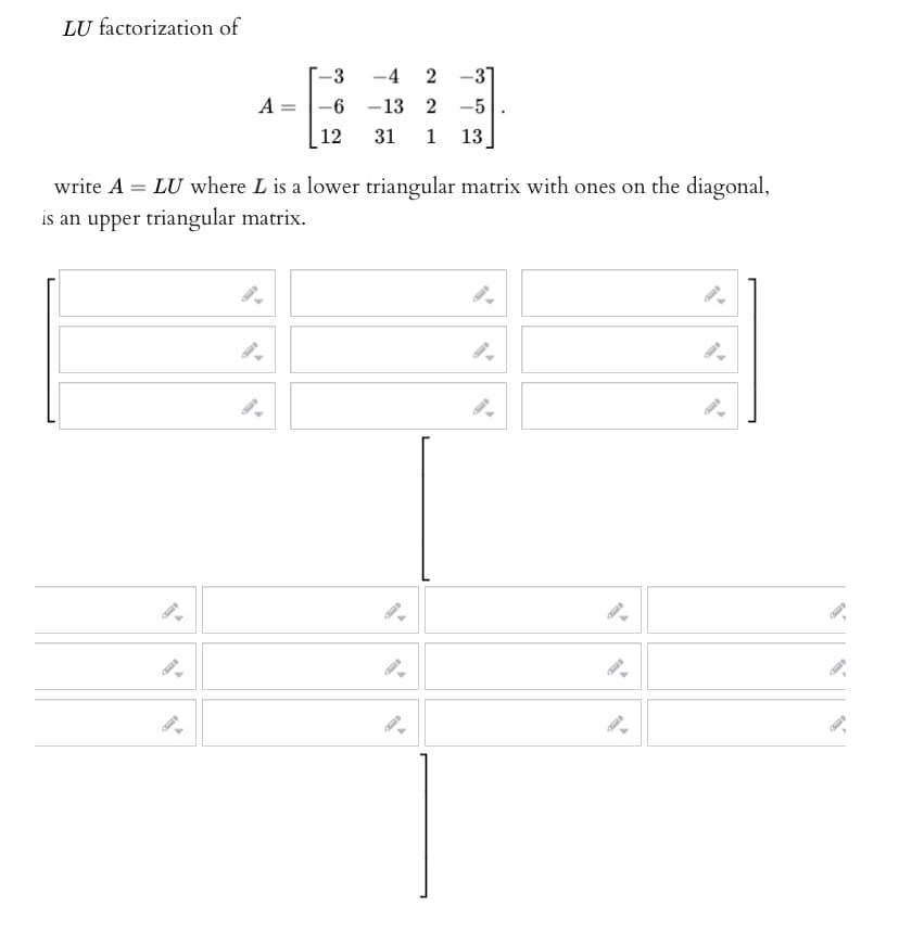 LU factorization of
A = =
3
-6
12
-4 2 -3
2-5
-13
31 1 13,
write A = LU where L is a lower triangular matrix with ones on the diagonal,
is an upper triangular matrix.
9-