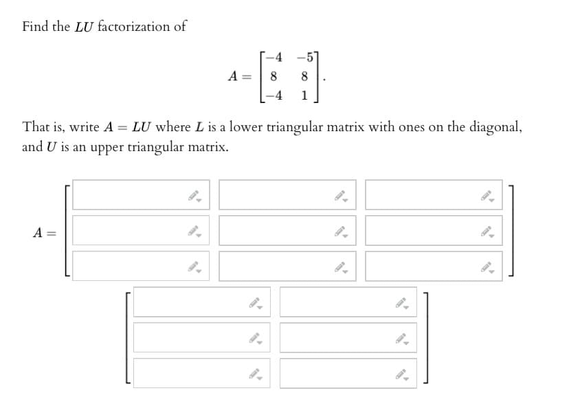 Find the LU factorization of
A =
A =
-4
E
-4
8 8
1
That is, write A = LU where L is a lower triangular matrix with ones on the diagonal,
and U is an upper triangular matrix.