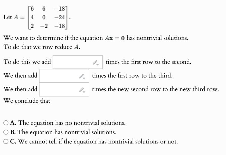 Let A=4
6
6 -18
0 -24
2-2
-18
We want to determine if the equation Ax = 0 has nontrivial solutions.
To do that we row reduce A.
To do this we add
We then add
We then add
We conclude that
times the first row to the second.
times the first row to the third.
times the new second row to the new third row.
OA. The equation has no nontrivial solutions.
OB. The equation has nontrivial solutions.
OC. We cannot tell if the equation has nontrivial solutions or not.