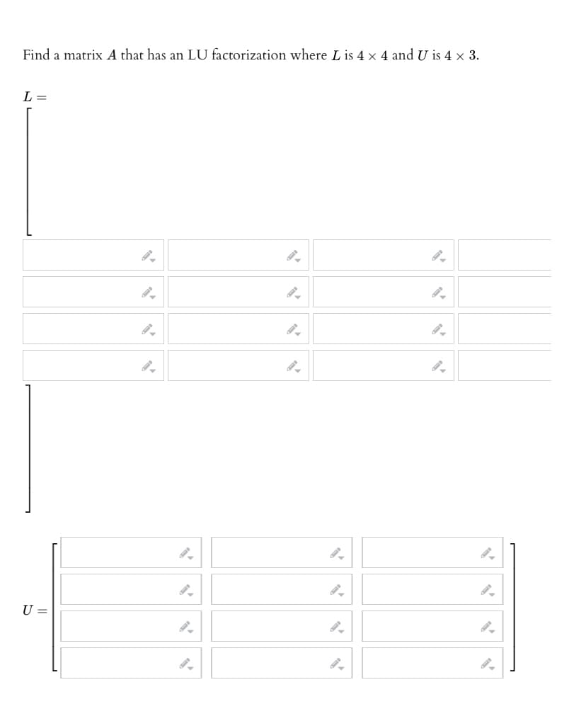 Find a matrix A that has an LU factorization where L is 4 x 4 and U is 4 x 3.
L =
U =