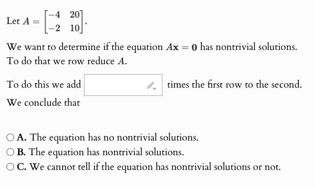 4 201
Let A =
-2
10
We want to determine if the equation Ax = 0 has nontrivial solutions.
To do that we row reduce A.
To do this we add
We conclude that
times the first row to the second.
OA. The equation has no nontrivial solutions.
OB. The equation has nontrivial solutions.
OC. We cannot tell if the equation has nontrivial solutions or not.