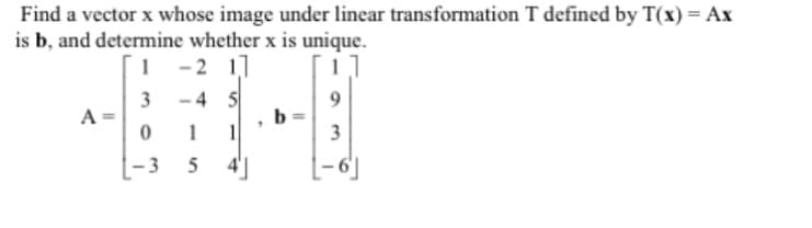 Find a vector x whose image under linear transformation T defined by T(x) = Ax
is b, and determine whether x is unique.
1 -2 11
3-4 5
A =
0
-3
5
b
3