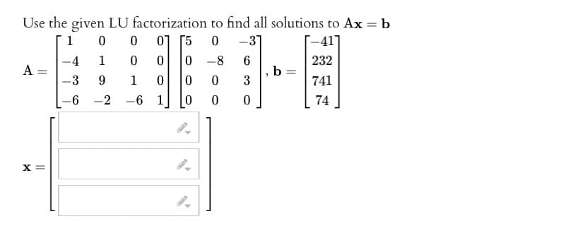 Use the given LU factorization to find all solutions to Ax = b
1
0
0
01 [5
0 -31
[-41]
1
0
0
6
232
9
1
0
3
-2
-6 1
0
A =
X =
-4
-3
-6
0-8
0
0
0
0
b =
741
74