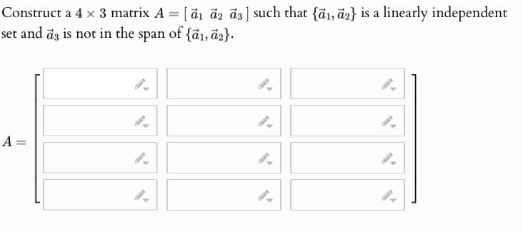 Construct a 4 × 3 matrix A = [1 2 3] such that {a1, a2} is a linearly independent
set and az is not in the span of {a1, a2}.
A =
9.
9.
9