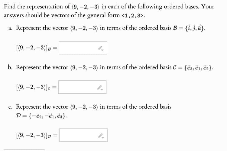 Find the representation of (9, -2, -3) in each of the following ordered bases. Your
answers should be vectors of the general form <1,2,3>.
a. Represent the vector (9, -2, -3) in terms of the ordered basis B = {i,j,k}.
[(9,-2,-3)]B=
b. Represent the vector (9, -2, -3) in terms of the ordered basis C = {3, e1, e2}.
[(9,-2,-3)] c =
c. Represent the vector (9, -2, -3) in terms of the ordered basis
D= {-2, -1, e3}.
[(9,-2,-3)]D
=