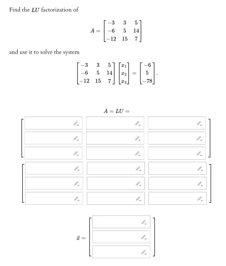 Find the LU factorization of
and use it to solve the system
9.
-3
-
-6
-12
189
||
A =
3
5
15
-3 3 5
5 14
-6
15
7
-12
5
14
7
18-0
X2 =
-78
A = LU =