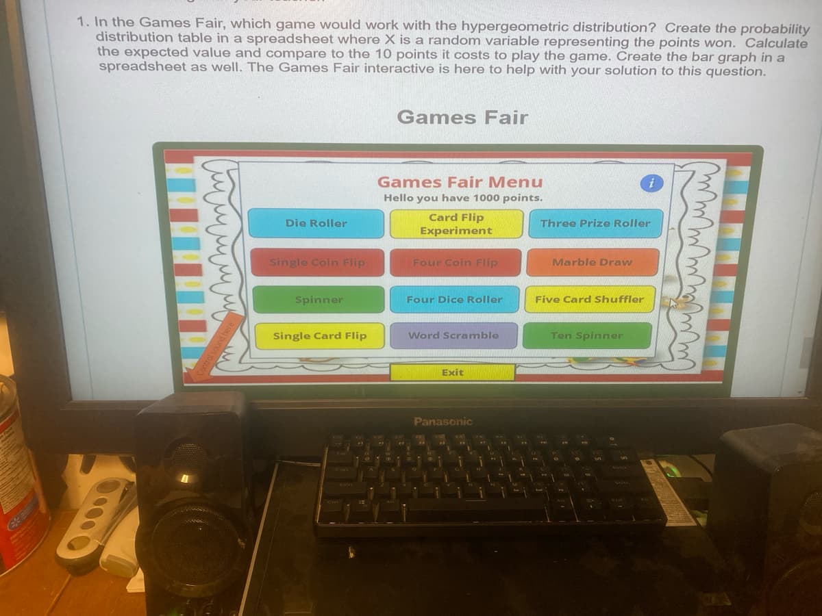 1. In the Games Fair, which game would work with the hypergeometric distribution? Create the probability
distribution table in a spreadsheet where X is a random variable representing the points won. Calculate
the expected value and compare to the 10 points it costs to play the game. Create the bar graph in a
spreadsheet as well. The Games Fair interactive is here to help with your solution to this question.
Games Fair
лилили
Control sound here
Die Roller
Single Coin Flip
Games Fair Menu
Hello you have 1000 points.
Card Flip
Experiment
Four Coin Flip
Spinner
Four Dice Roller
Three Prize Roller
Marble Draw
Five Card Shuffler
Single Card Flip
Word Scramble
Ten Spinner
A
Exit
Panasonic
i
лиш
mm