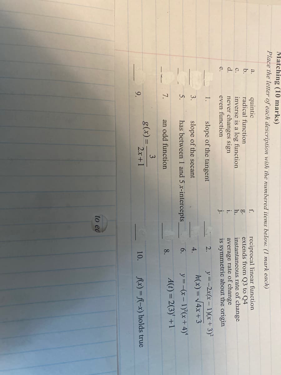 a.
quintic
b.
radical function
Matching (10 marks)
Place the letter of each description with the numbered items below. (1 mark each)
reciprocal linear function
extends from Q3 to Q4
f.
g.
CPO
C.
inverse is a log function
h.
d.
never changes sign
i.
instantaneous rate of change
average rate of change
e.
even function
j.
is symmetric about the origin
1.
slope of the tangent
2.
y=-2x(x-1)(x+3)2
h(x)=√√4x+3
3.
slope of the secant
4.
5.
has between 1 and 5 x-intercepts
6.
y=-(x-1)(x+4)4
7.
an odd function
8.
A(t)=2(3) +1
3
g(x)=-
9.
2x+1
10.
f(x)=(-x) holds true
to ed