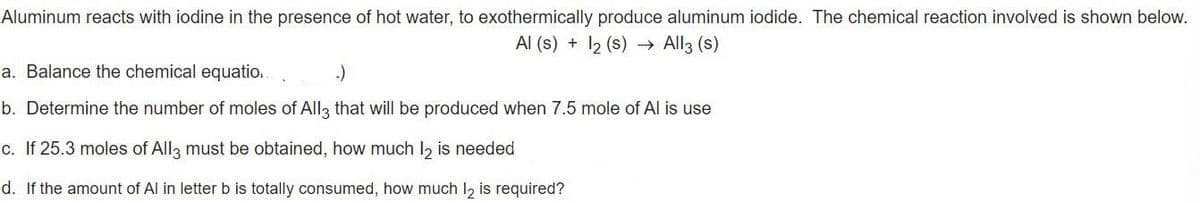 Aluminum reacts with iodine in the presence of hot water, to exothermically produce aluminum iodide. The chemical reaction involved is shown below.
Al (s) + 12 (s) → All3 (s)
a. Balance the chemical equatio.
:)
b. Determine the number of moles of All3 that will be produced when 7.5 mole of Al is use
c. If 25.3 moles of All3 must be obtained, how much l2 is needed
d. If the amount of Al in letterb is totally consumed, how much l, is required?
