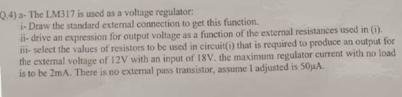 Q.4) a- The LM317 is used as a voltage regulator:
i- Draw the standard external connection to get this function.
ii- drive an expression for output voltage as a function of the external resistances used in (i).
iii- select the values of resistors to be used in circuit(i) that is required to produce an output for
the external voltage of 12V with an input of 18V. the maximum regulator current with no load
is to be 2mA. There is no external pass transistor, assume I adjusted is 50µA.
