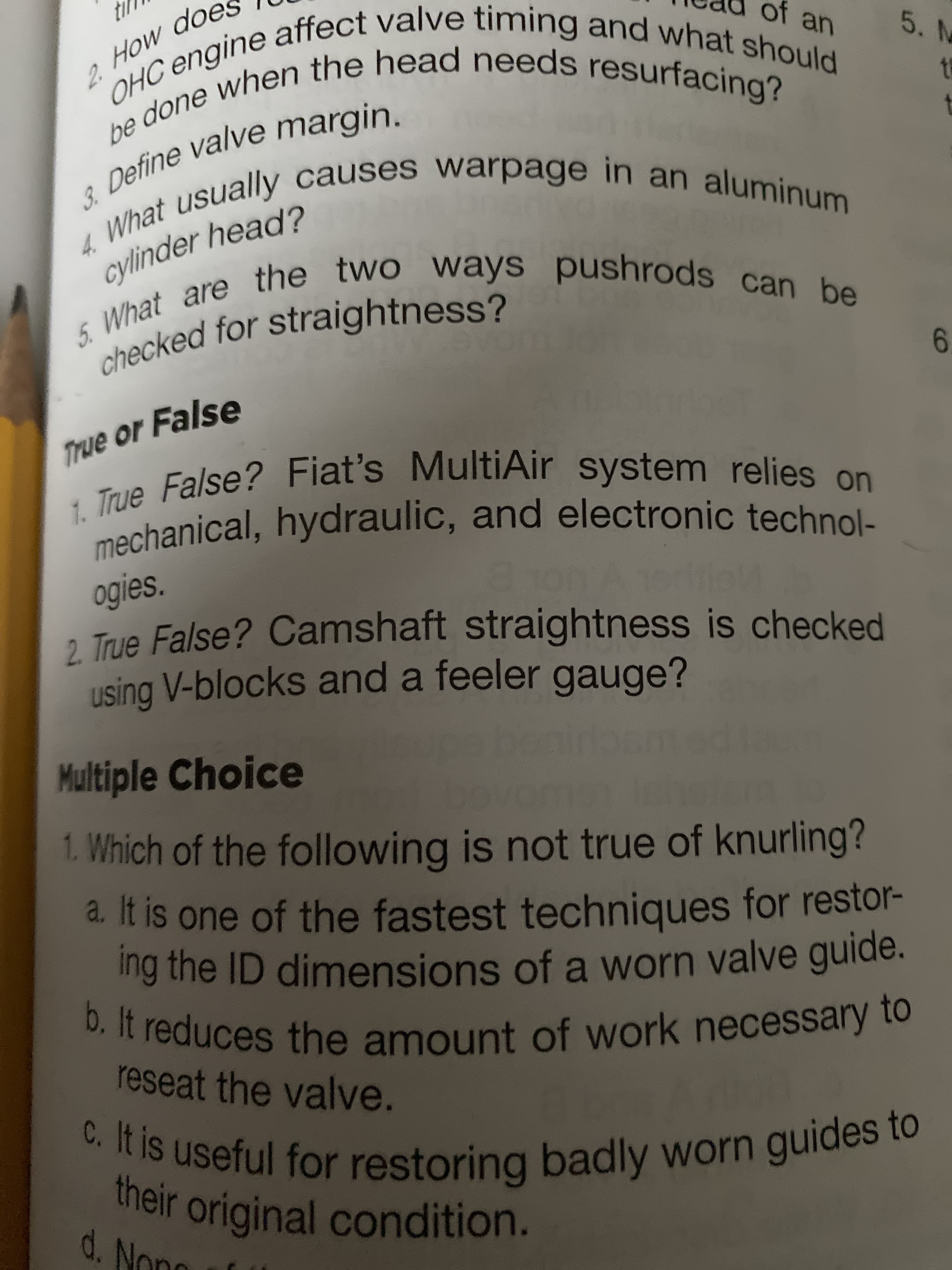 th
OHC engine affect valve timing and what should
of an
5. M
be done when the head needs resurfacing?
4. What usually causes warpage in an aluminum
2. Ho
3. Define valve margin.
cylinder head?
5. What are the two ways pushrods can be
checked for straightness?
6.
True or False
1. True False? Fiat's MultiAir system relies on
mechanical, hydraulic, and electronic technol-
ogies.
2 True False? Camshaft straightness is checked
using V-blocks and a feeler gauge?
driel
bonir
Multiple Choice
1. Which of the following is not true of knurling?
a. It is one of the fastest techniques for restor-
ing the ID dimensions of a worn valve guide.
b. It reduces the amount of work necessary to
reseat the valve.
C. It is useful for restoring badly worn guides to
their original condition.
d. Nond
