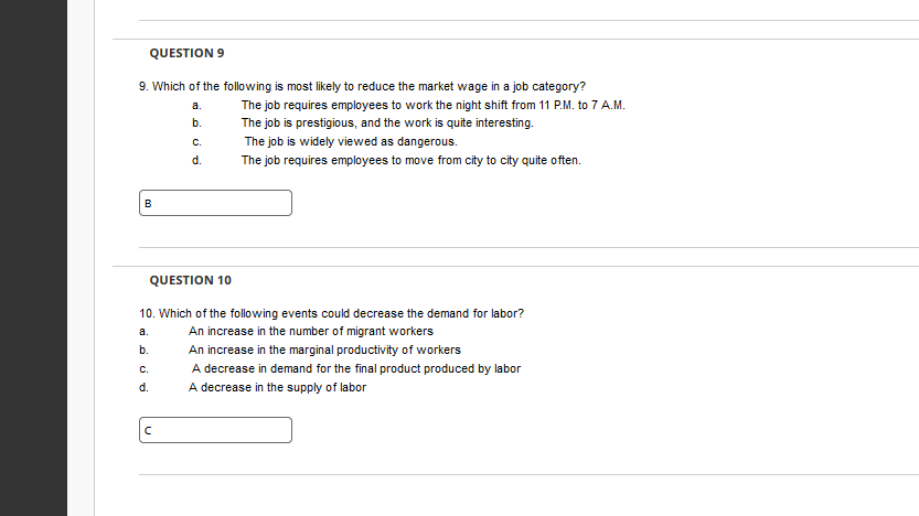 QUESTION 9
9. Which of the following is most likely to reduce the market wage in a job category?
a.
The job requires employees to work the night shift from 11 P.M. to 7 A.M.
b.
The job is prestigious, and the work is quite interesting.
The job is widely viewed as dangerous.
The job requires employees to move from city to city quite often.
B
QUESTION 10
10. Which of the following events could decrease the demand for labor?
a.
An increase in the number of migrant workers
b.
An increase in the marginal productivity of workers
A decrease in demand for the final product produced by labor
A decrease in the supply of labor
C.
d.
C.
d.
с