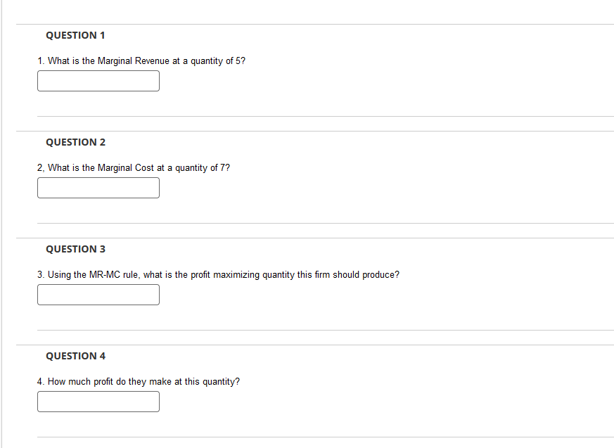QUESTION 1
1. What is the Marginal Revenue at a quantity of 5?
QUESTION 2
2, What is the Marginal Cost at a quantity of 7?
QUESTION 3
3. Using the MR-MC rule, what is the profit maximizing quantity this firm should produce?
QUESTION 4
4. How much profit do they make at this quantity?