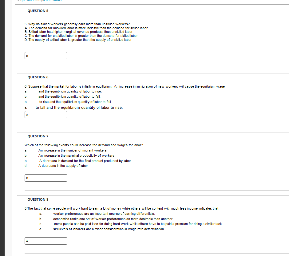 QUESTION 5
5. Why do skilled workers generally earn more than unskilled workers?
A. The demand for unskilled labor is more inelastic than the demand for skilled labor
B. Skilled labor has higher marginal revenue products than unskilled labor
C. The demand for unskilled labor is greater than the demand for skilled labor
D. The supply of skilled labor is greater than the supply of unskilled labor
B
QUESTION 6
6. Suppose that the market for labor is initially in equilibrium. An increase in immigration of new workers will cause the equiibrium wage
a.
and the equilibrium quantity of labor to rise.
b.
and the equilibrium quantity of labor to fall.
C.
to rise and the equilibrium quantity of labor to fall.
to fall and the equilibrium quantity of labor to rise.
d.
A
QUESTION 7
Which of the following events could increase the demand and wages for labor?
An increase in the number of migrant workers
An increase in the marginal productivity of workers
a.
b.
C.
d.
B
A decrease in demand for the final product produced by labor
A decrease in the supply of labor
QUESTION 8
8. The fact that some people will work hard to earn a lot of money while others will be content with much less income indicates that
worker preferences are an important source of earning differentials.
economics ranks one set of worker preferences as more desirable than another.
some people can be paid less for doing hard work while others have to be paid a premium for doing a similar task.
skill levels of laborers are a minor consideration in wage rate determination.
A
a.
b.
C.
d.