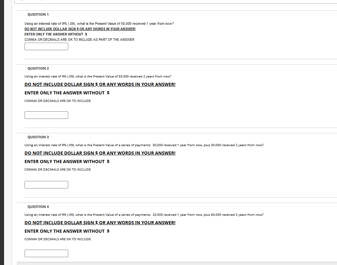 QUESTION 1
Using an interest rate of 9% (.09), what is the Present Value of 50,000 received 1 year from now?
DO NOT INCLUDE DOLLAR SIGN $ OR ANY WORDS IN YOUR ANSWER!
ENTER ONLY THE ANSWER WITHOUT $
COMMA OR DECIMALS ARE OK TO INCLUDE AS PART OF THE ANSWER
QUESTION 2
Using an interest rate of 9% (-09), what is the Present Value of 55,000 received 2 years from now?
DO NOT INCLUDE DOLLAR SIGN $ OR ANY WORDS IN YOUR ANSWER!
ENTER ONLY THE ANSWER WITHOUT $
COMMA OR DECIMALS ARE OK TO INCLUDE
QUESTION 3
Using an interest rate of 9% (-09), what is the Present Value of a series of payments: 30,000 received 1 year from now, plus 30,000 received 2 years from now?
DO NOT INCLUDE DOLLAR SIGN $ OR ANY WORDS IN YOUR ANSWER!
ENTER ONLY THE ANSWER WITHOUT $
COMMA OR DECIMALS ARE OK TO INCLUDE
QUESTION 4
Using an interest rate of 9% (09), what is the Present Value of a series of payments: 20,000 received 1 year from now, plus 60,000 received 2 years from now?
DO NOT INCLUDE DOLLAR SIGN $ OR ANY WORDS IN YOUR ANSWER!
ENTER ONLY THE ANSWER WITHOUT $
COMMA OR DECIMALS ARE OK TO INCLUDE