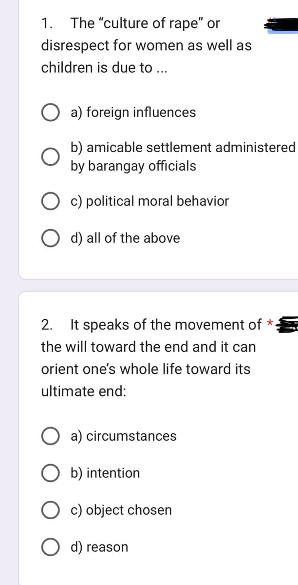 The "culture of rape" or
disrespect for women as well as
children is due to ...
1.
a) foreign influences
b) amicable settlement administered
by barangay officials
O c) political moral behavior
O d) all of the above
2. It speaks of the movement of *.
the will toward the end and it can
orient one's whole life toward its
ultimate end:
a) circumstances
b) intention
c) object chosen
O d) reason