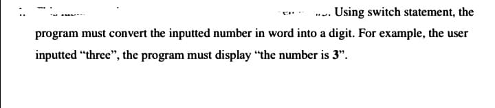 ... Using switch statement, the
program must convert the inputted number in word into a digit. For example, the user
inputted “three", the program must display "the number is 3".
