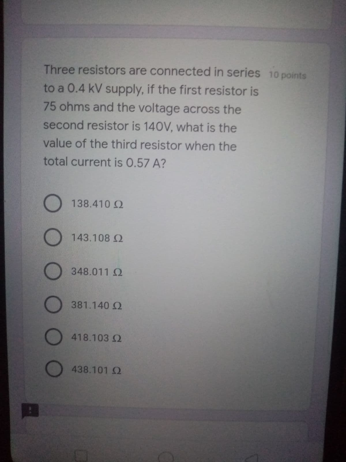 Three resistors are connected in series 10 points
to a 0.4 kV supply, if the first resistor is
75 ohms and the voltage across the
second resistor is 140V, what is the
value of the third resistor when the
total current is 0.57 A?
O 138.4102
143.108 2
O
348.011 Q
381.140 Q
418.103 2
438.101 Q
OO O O OO
