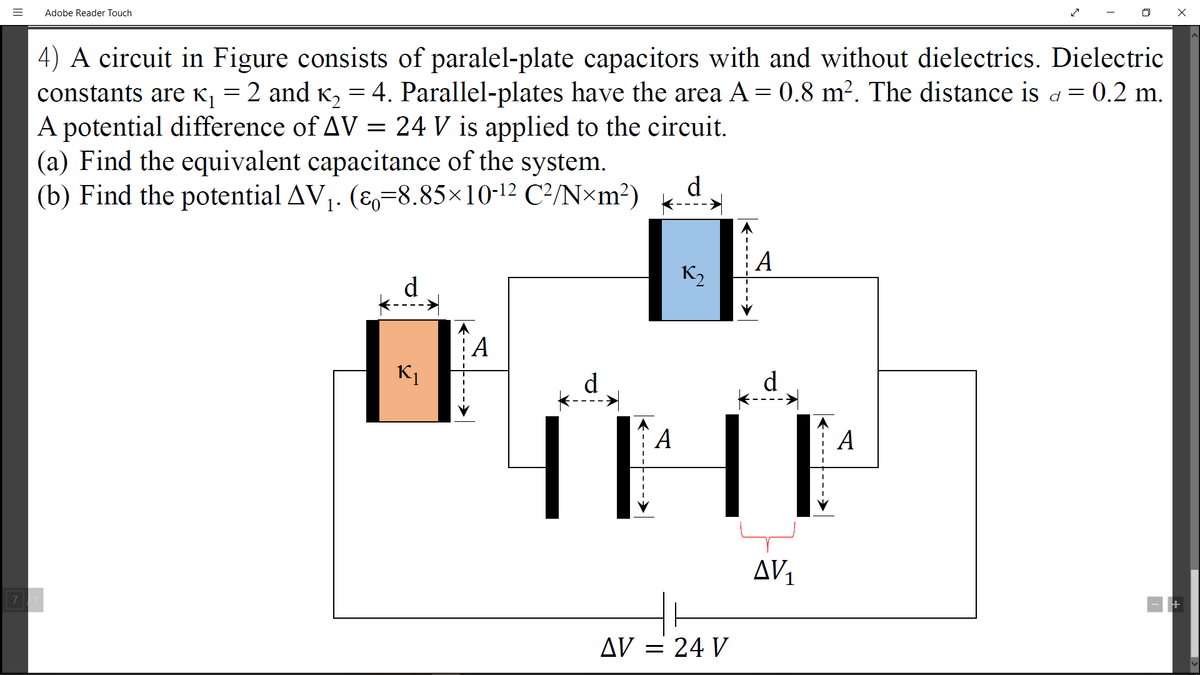 Adobe Reader Touch
4) A circuit in Figure consists of paralel-plate capacitors with and without dielectrics. Dielectric
constants are K, = 2 and K, = 4. Parallel-plates have the area A= 0,8 m². The distance is a = 0.2 m.
A potential difference of AV = 24 V is applied to the circuit.
(a) Find the equivalent capacitance of the system.
(b) Find the potential AV1. (E=8.85×10-12 C²/N×m²)
d
A
K2
d
A
А
d
d
A
A
AV1
7
AV = 24 V
