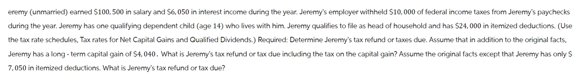 eremy (unmarried) earned $100, 500 in salary and $6,050 in interest income during the year. Jeremy's employer withheld $10,000 of federal income taxes from Jeremy's paychecks
during the year. Jeremy has one qualifying dependent child (age 14) who lives with him. Jeremy qualifies to file as head of household and has $24,000 in itemized deductions. (Use
the tax rate schedules, Tax rates for Net Capital Gains and Qualified Dividends.) Required: Determine Jeremy's tax refund or taxes due. Assume that in addition to the original facts,
Jeremy has a long-term capital gain of $4, 040. What is Jeremy's tax refund or tax due including the tax on the capital gain? Assume the original facts except that Jeremy has only $
7,050 in itemized deductions. What is Jeremy's tax refund or tax due?