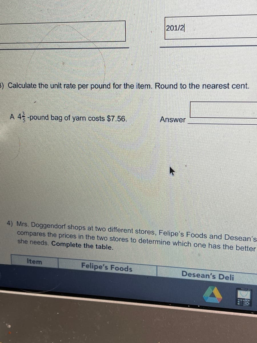 201/2|
) Calculate the unit rate per pound for the item. Round to the nearest cent.
Answer
A 4 -pound bag of yarn costs $7.56.
4) Mrs. Doggendorf shops at two different stores, Felipe's Foods and Desean's
compares the prices in the two stores to determine which one has the better
she needs. Complete the table.
Item
Felipe's Foods
Desean's Deli
