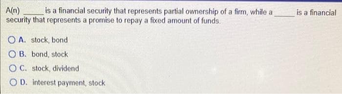 is a financial security that represents partial ownership of a firm, while a
A(n)
security that represents a promise to repay a fixed amount of funds.
OA. stock, bond
OB. bond, stock
OC. stock, dividend
OD. interest payment, stock
is a financial