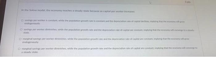 3 pts
in the Solow model, the economy reaches a steady-state because as capital per worker increases
O savings per worker is constant, while the population growth rate is contare and the depreciation rate of capital decen, ing that the economy w gro
endogenously
while the population growth rate and the depreciation rate of capital are comitant implying that the economy will converge to a sady
O marginal savings per worker diminishes, while the population growth rate and the depreciation rate of capital are constant implying that the economy will gro
endogenously
Osaving perv
state.
O marginal savings per worker diminishes, while the population growth rate and the depreciation rate of capital are constant, implying that the economy will converge to
a steady-state